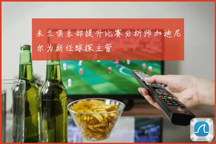 米兰俱乐部提升比赛分析师加迪尼尔为新任球探主管