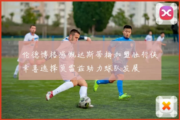 伦德博格感慨达斯蒂梅加盟独行侠幸喜选择莫雷兹助力球队发展