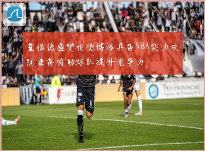 霍福德盛赞伦德博格具备NBA实力攻防兼备将助球队提升竞争力