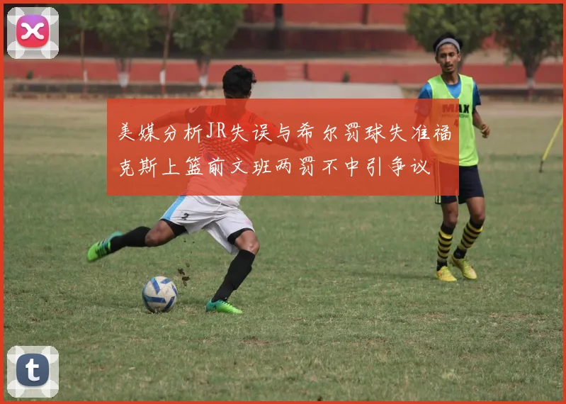 美媒分析JR失误与希尔罚球失准福克斯上篮前文班两罚不中引争议