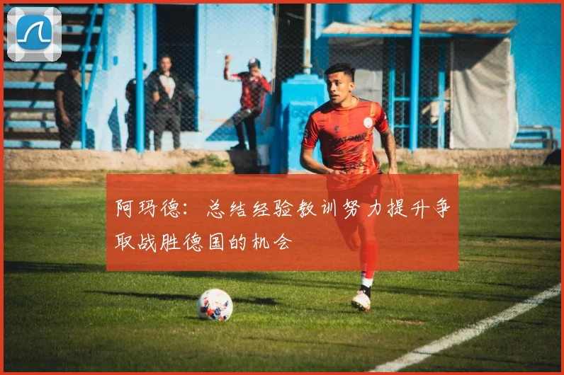 阿玛德：总结经验教训努力提升争取战胜德国的机会