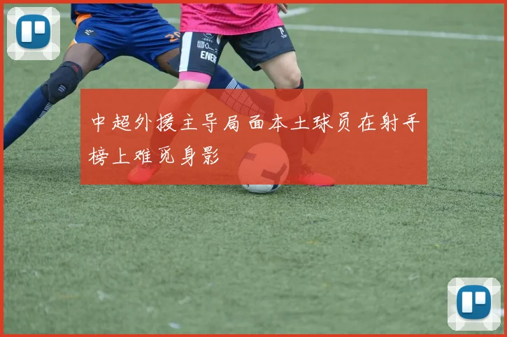 中超外援主导局面本土球员在射手榜上难觅身影