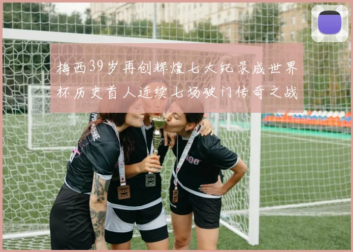 梅西39岁再创辉煌七大纪录成世界杯历史首人连续七场破门传奇之战
