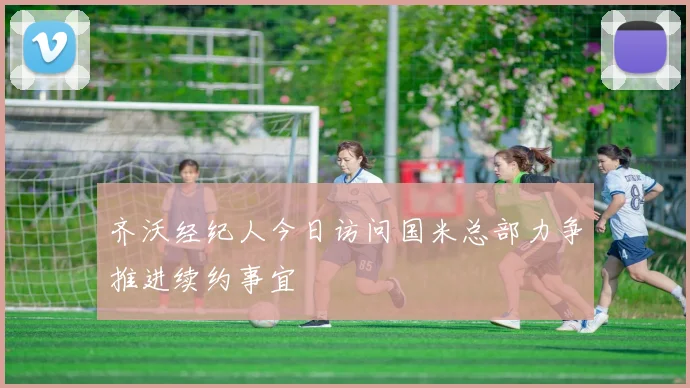 齐沃经纪人今日访问国米总部力争推进续约事宜