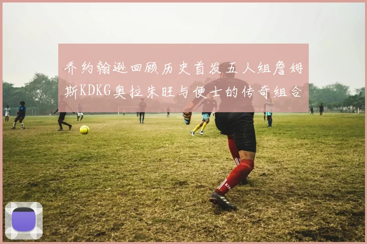 乔约翰逊回顾历史首发五人组詹姆斯KDKG奥拉朱旺与便士的传奇组合