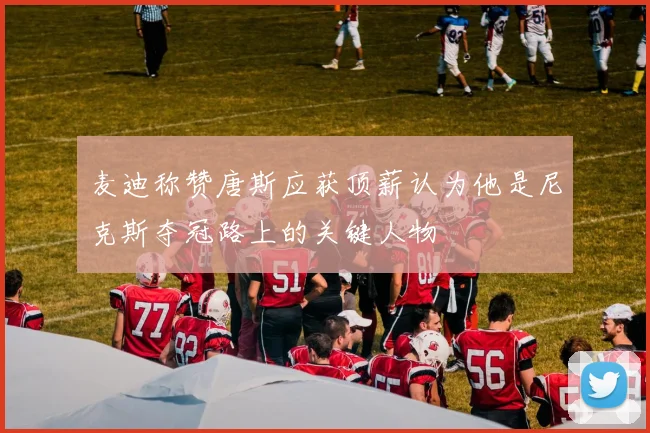 麦迪称赞唐斯应获顶薪认为他是尼克斯夺冠路上的关键人物