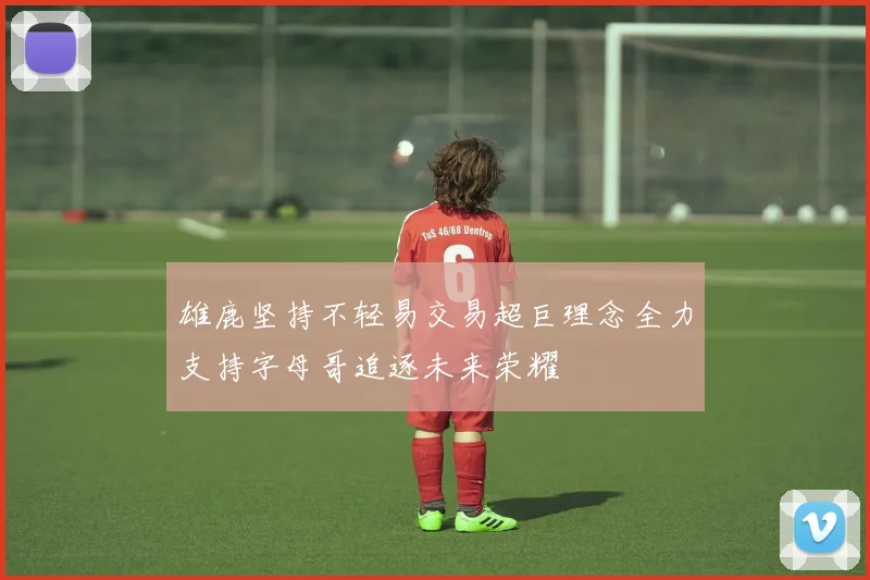 雄鹿坚持不轻易交易超巨理念全力支持字母哥追逐未来荣耀