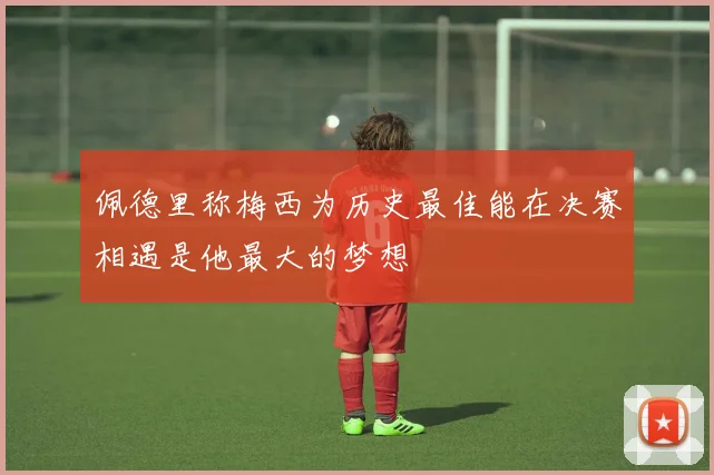 佩德里称梅西为历史最佳能在决赛相遇是他最大的梦想