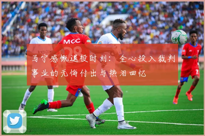 马宁感慨退役时刻：全心投入裁判事业的无悔付出与热泪回忆