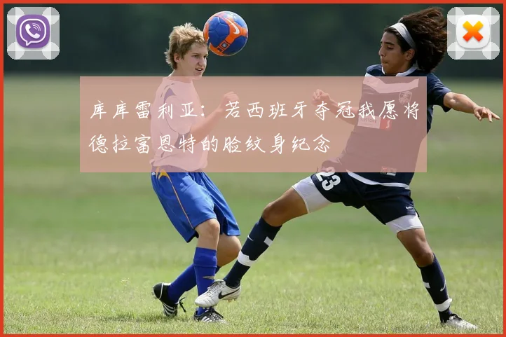 库库雷利亚：若西班牙夺冠我愿将德拉富恩特的脸纹身纪念