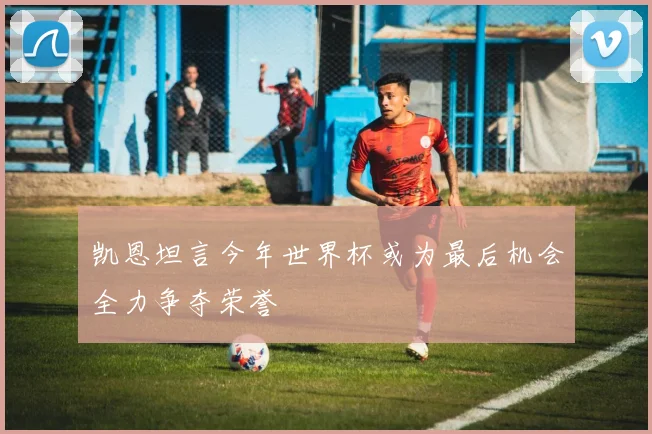 凯恩坦言今年世界杯或为最后机会全力争夺荣誉