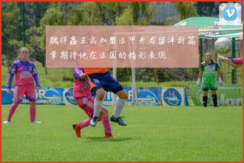 魏祥鑫正式加盟法甲开启留洋新篇章期待他在法国的精彩表现
