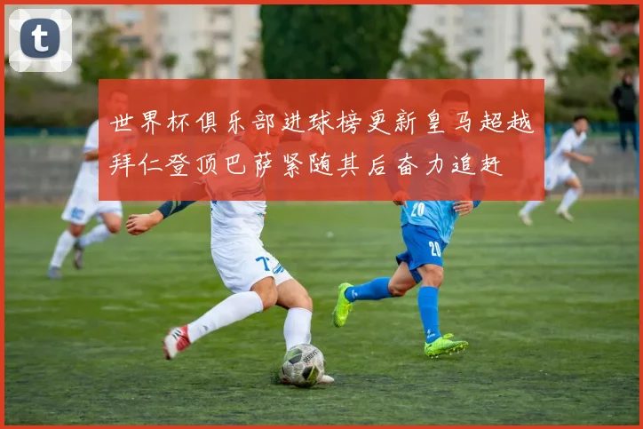 世界杯俱乐部进球榜更新皇马超越拜仁登顶巴萨紧随其后奋力追赶