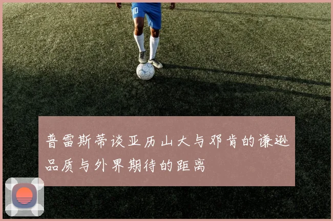 普雷斯蒂谈亚历山大与邓肯的谦逊品质与外界期待的距离
