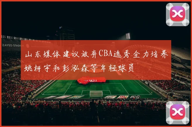 山东媒体建议放弃CBA选秀全力培养姚柯宇和彭泓森等年轻球员